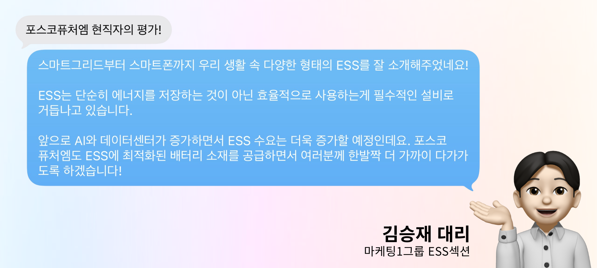 포스코퓨처엠 현직자의 평가: 스마트그리드부터 스마트폰까지 우리 생활 속 다양한 형태의 ESS를 잘 소개해주었네요! ESS는 단순히 에너지를 저장하는 것이 아닌 효율적으로 사용하는게 필수적인 설비로 거듭나고 있습니다. 앞으로 AI와 데이터센터가 증가하면서 ESS 수요는 더욱 증가할 예정인데요. 포스코퓨처엠도 ESS에 최적화된 배터리 소재를 공급하면서 여러분께 한발짝 더 가까이 다가가도록 하겠습니다. 김승재 대리 마케팅1그룹 ESS섹션