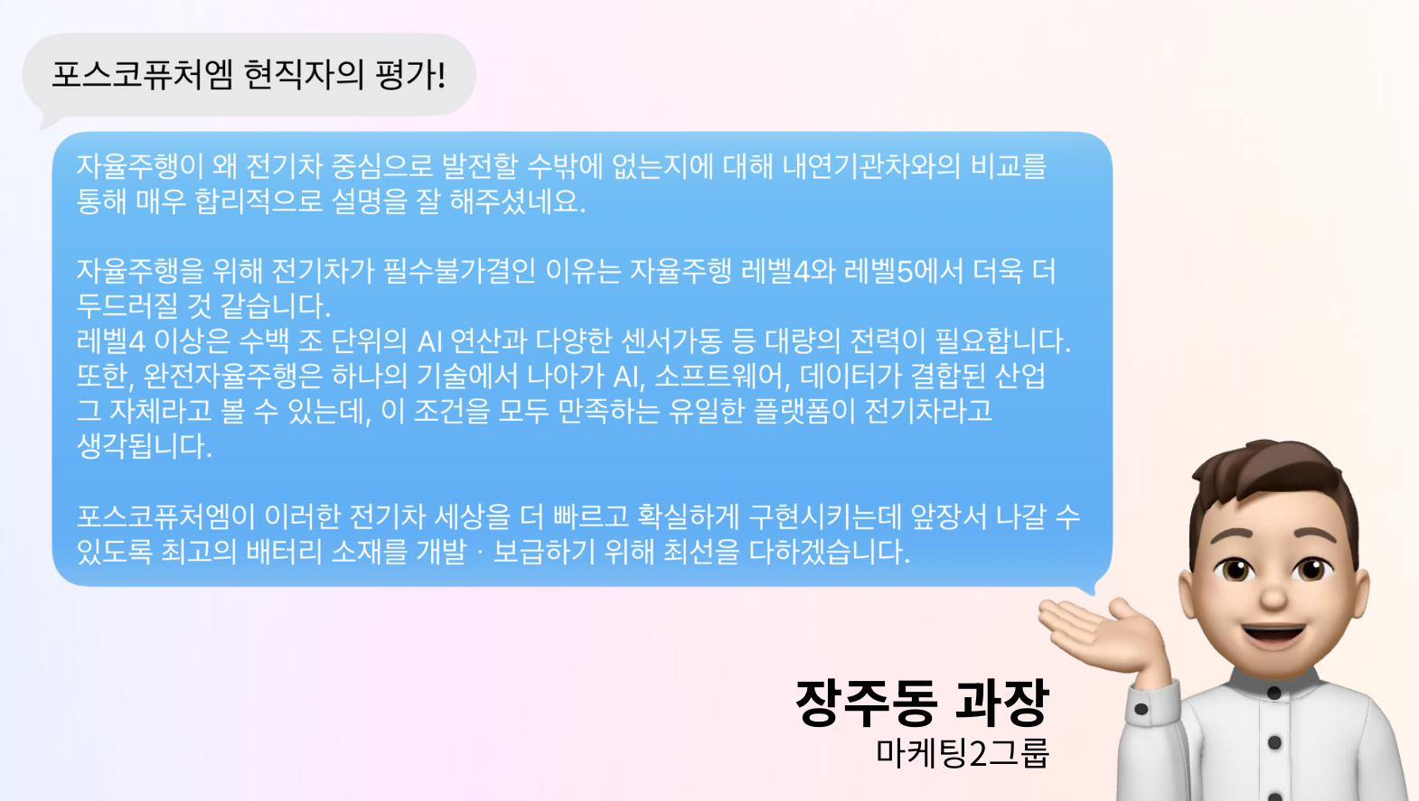 포스코퓨처엠 현직자의 평가! : 마케팅2그룹 장주동 과장 / 자율주행이 왜 전기차 중심으로 발전할 수 밖에 없는지에 대해 내연기관차와의 비교를 통해 매우 합리적으로 설명을 잘 해주셨네요. 자율주행을 위해 전기차가 필수불가결인 이유는 자율주행 레벨4와 레벨5에서 더욱 더 두드러질 것 같습니다. 레벨4 이상은 수백 조 단위의 AI 연산과 다양한 센서가동 등 대량의 전력이 필요합니다. 또한, 완전자율주행은 하나의 기술에서 나아가 AI, 소프트웨어, 데이터가 결합된 산업 그 자체라고 볼 수 있는데, 이 조건을 모두 만족하는 유일한 플랫폼이 전기차라고 생각됩니다. 포스코퓨처엠이 이러한 전기차 세상을 더 빠르고 확실하게 구현시키는데 앞장서 나갈 수 있도록 최고의 배터리 소재를 개발 • 보급하기 위해 최선을 다하겠습니다.