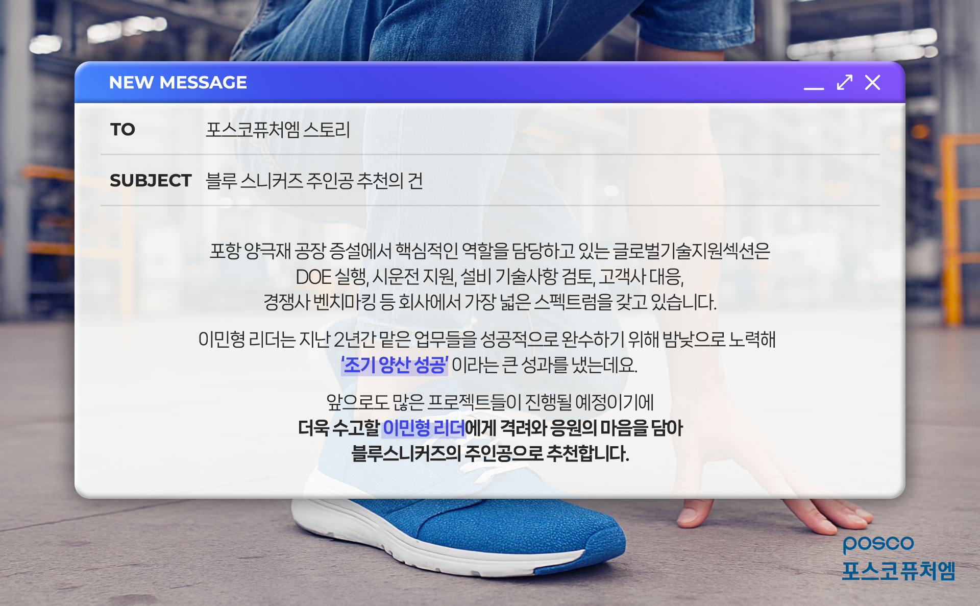 TO. 포스코퓨처엠스토리 / SUBJECT. 블루 스니커즈 주인공 추천의 건 / 포항 양극재 공장 증설에서 핵심적인 역할을 담당하고 있는 글로벌기술지원섹션은 DOE 실행, 시운전 지원, 기술사항 검토, 고객사 대응, 경쟁사 벤치마킹 등 회사에서 가장 넓은 스펙트럼을 갖고 있습니다. 이민형 리더는 지난 2년간 맡은 업무들을 성공적으로 완수하기 위해 밤낮으로 노력해 '조기 양산 성공'이라는 큰 성과를 냈는데요. 앞으로도 많은 프로젝트들이 진행될 예정이기에 더욱 수고할 이민형 리더에게 격려와 응원의 마음을 담아 블루스니커즈의 주인공으로 추천합니다.